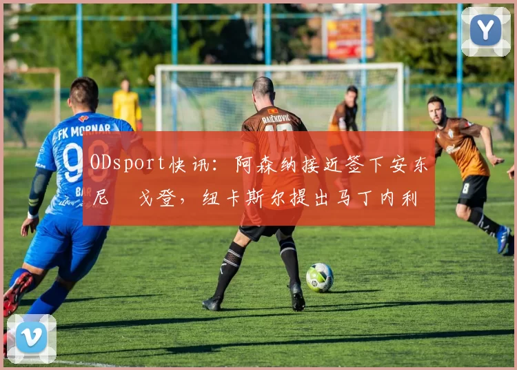 ODsport快讯:阿森纳接近签下安东尼・戈登,纽卡斯尔提出马丁内利交换条件_交易_球员_谈判