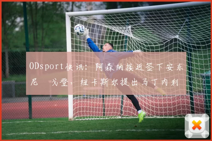 ODsport快讯：阿森纳接近签下安东尼・戈登，纽卡斯尔提出马丁内利交换条件_交易_球员_谈判