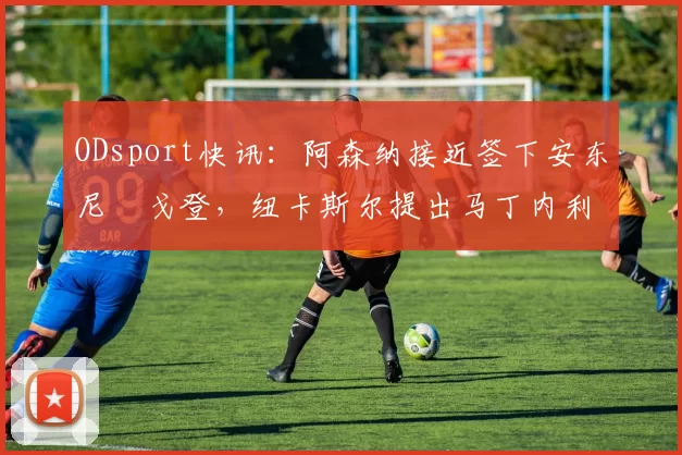 ODsport快讯：阿森纳接近签下安东尼・戈登，纽卡斯尔提出马丁内利交换条件_交易_球员_谈判