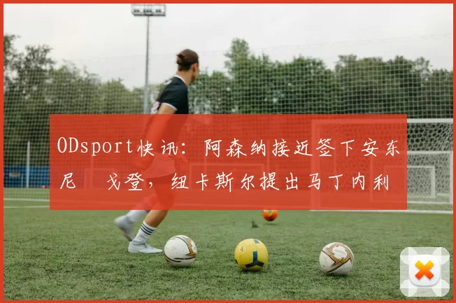 ODsport快讯:阿森纳接近签下安东尼・戈登,纽卡斯尔提出马丁内利交换条件_交易_球员_谈判