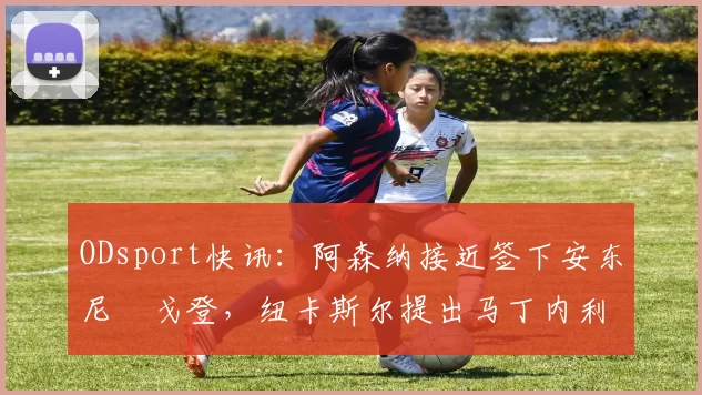 ODsport快讯:阿森纳接近签下安东尼・戈登,纽卡斯尔提出马丁内利交换条件_交易_球员_谈判