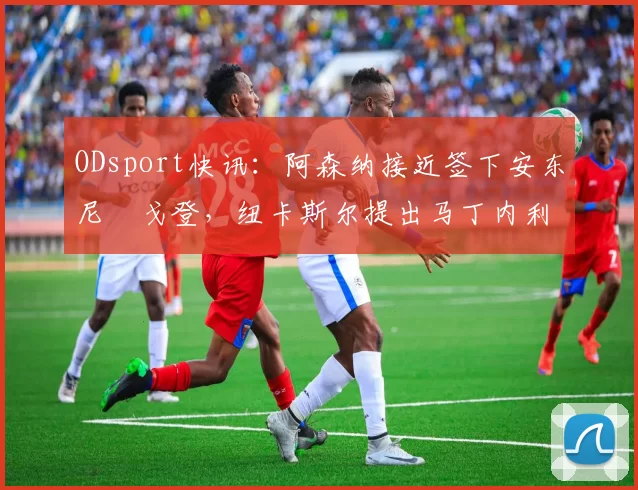 ODsport快讯：阿森纳接近签下安东尼・戈登，纽卡斯尔提出马丁内利交换条件_交易_球员_谈判