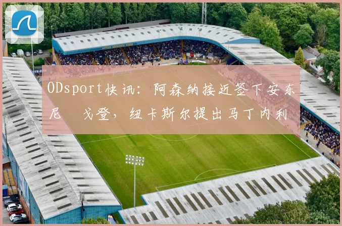 ODsport快讯：阿森纳接近签下安东尼・戈登，纽卡斯尔提出马丁内利交换条件_交易_球员_谈判