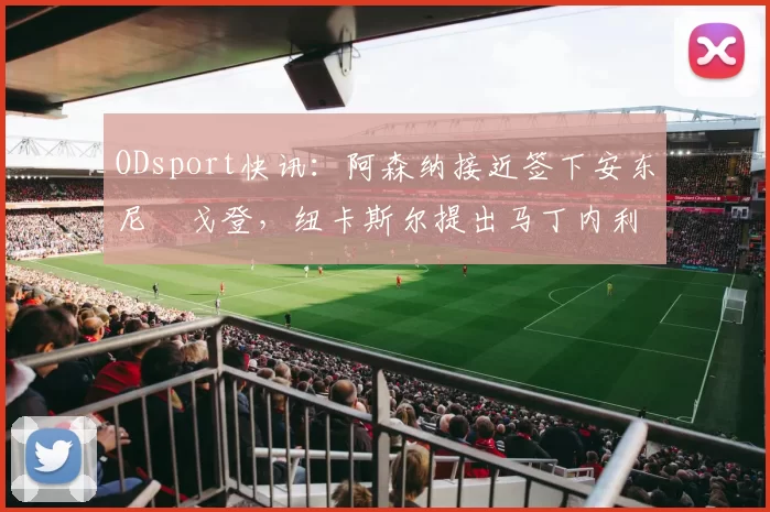 ODsport快讯：阿森纳接近签下安东尼・戈登，纽卡斯尔提出马丁内利交换条件_交易_球员_谈判