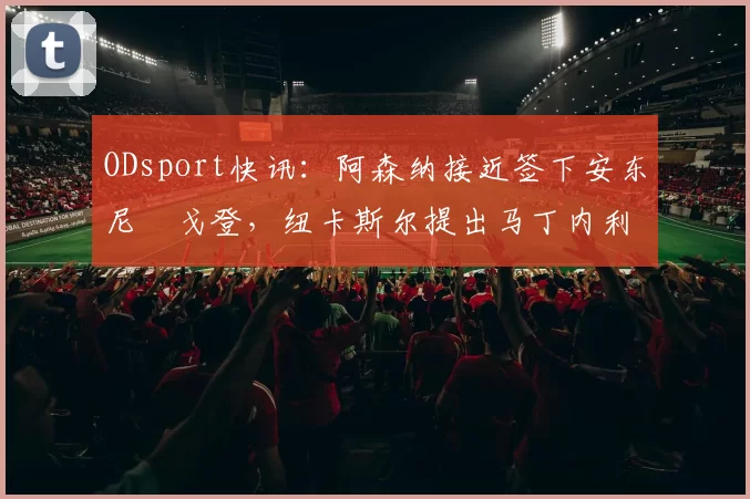 ODsport快讯：阿森纳接近签下安东尼・戈登，纽卡斯尔提出马丁内利交换条件_交易_球员_谈判