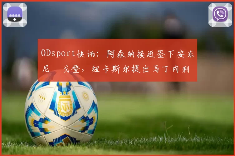 ODsport快讯：阿森纳接近签下安东尼・戈登，纽卡斯尔提出马丁内利交换条件_交易_球员_谈判