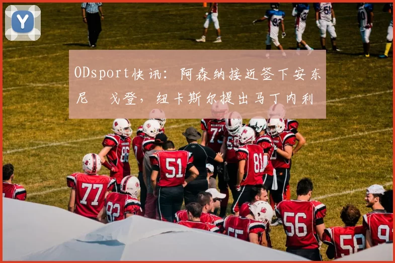 ODsport快讯：阿森纳接近签下安东尼・戈登，纽卡斯尔提出马丁内利交换条件_交易_球员_谈判