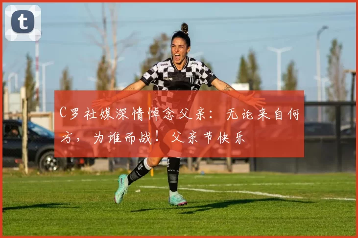 C罗社媒深情悼念父亲：无论来自何方，为谁而战！父亲节快乐️