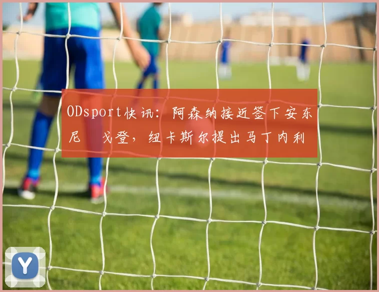 ODsport快讯：阿森纳接近签下安东尼・戈登，纽卡斯尔提出马丁内利交换条件_交易_球员_谈判