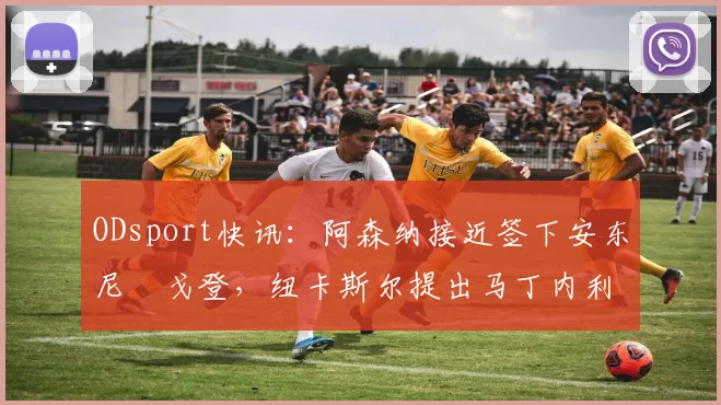 ODsport快讯：阿森纳接近签下安东尼・戈登，纽卡斯尔提出马丁内利交换条件_交易_球员_谈判