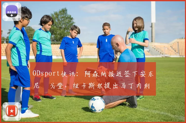 ODsport快讯：阿森纳接近签下安东尼・戈登，纽卡斯尔提出马丁内利交换条件_交易_球员_谈判