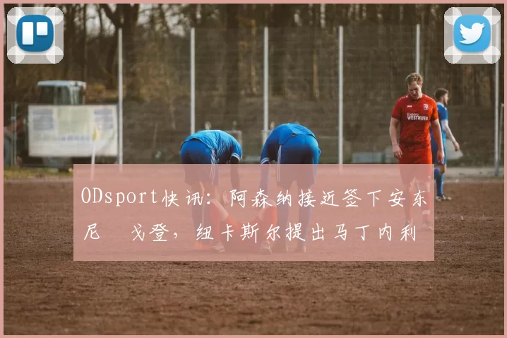 ODsport快讯：阿森纳接近签下安东尼・戈登，纽卡斯尔提出马丁内利交换条件_交易_球员_谈判