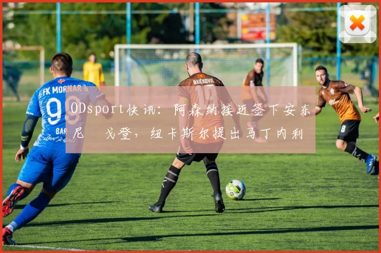 ODsport快讯:阿森纳接近签下安东尼・戈登,纽卡斯尔提出马丁内利交换条件_交易_球员_谈判