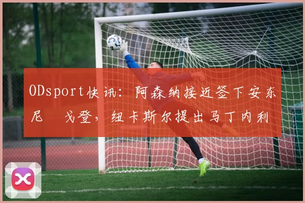 ODsport快讯：阿森纳接近签下安东尼・戈登，纽卡斯尔提出马丁内利交换条件_交易_球员_谈判