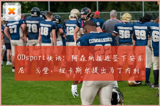 ODsport快讯：阿森纳接近签下安东尼・戈登，纽卡斯尔提出马丁内利交换条件_交易_球员_谈判