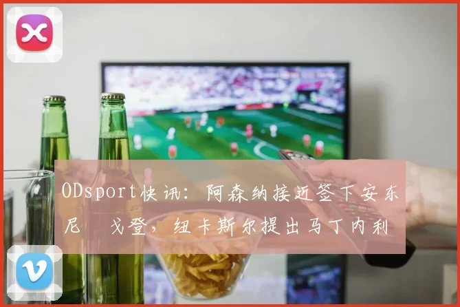 ODsport快讯:阿森纳接近签下安东尼・戈登,纽卡斯尔提出马丁内利交换条件_交易_球员_谈判