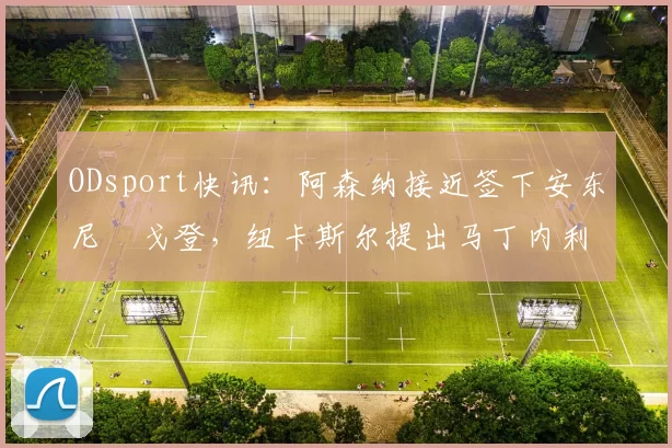 ODsport快讯：阿森纳接近签下安东尼・戈登，纽卡斯尔提出马丁内利交换条件_交易_球员_谈判