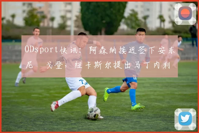 ODsport快讯：阿森纳接近签下安东尼・戈登，纽卡斯尔提出马丁内利交换条件_交易_球员_谈判