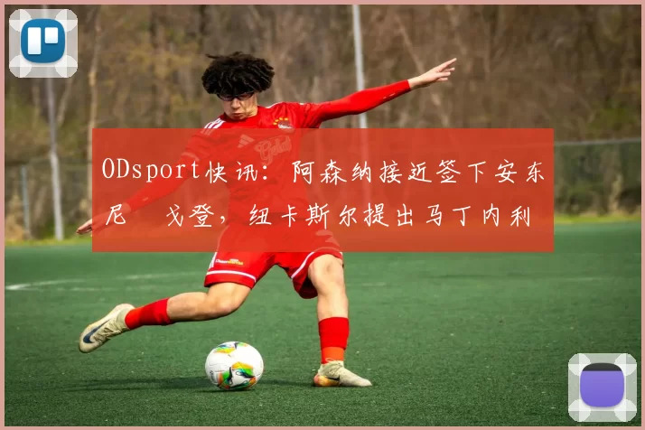 ODsport快讯:阿森纳接近签下安东尼・戈登,纽卡斯尔提出马丁内利交换条件_交易_球员_谈判