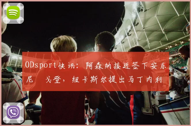 ODsport快讯：阿森纳接近签下安东尼・戈登，纽卡斯尔提出马丁内利交换条件_交易_球员_谈判