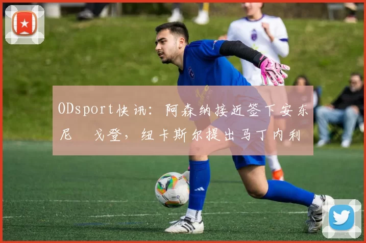 ODsport快讯:阿森纳接近签下安东尼・戈登,纽卡斯尔提出马丁内利交换条件_交易_球员_谈判