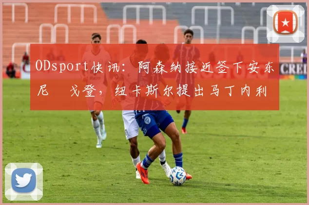ODsport快讯：阿森纳接近签下安东尼・戈登，纽卡斯尔提出马丁内利交换条件_交易_球员_谈判