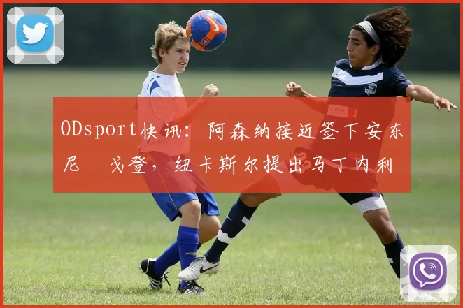 ODsport快讯：阿森纳接近签下安东尼・戈登，纽卡斯尔提出马丁内利交换条件_交易_球员_谈判