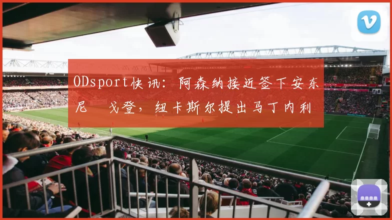 ODsport快讯：阿森纳接近签下安东尼・戈登，纽卡斯尔提出马丁内利交换条件_交易_球员_谈判