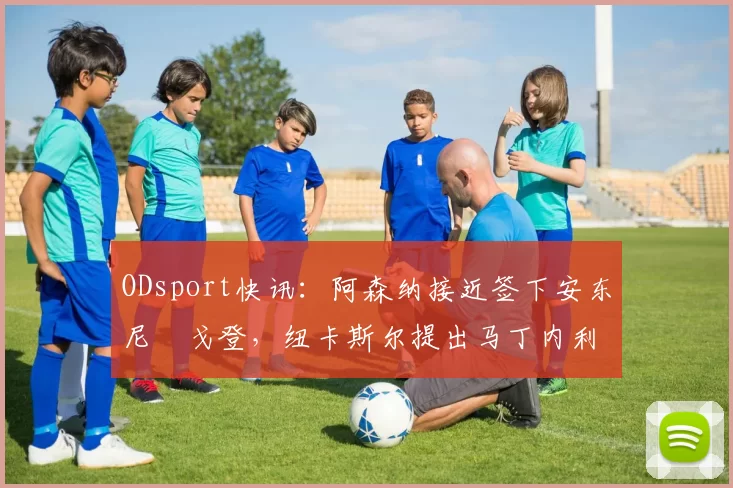 ODsport快讯:阿森纳接近签下安东尼・戈登,纽卡斯尔提出马丁内利交换条件_交易_球员_谈判