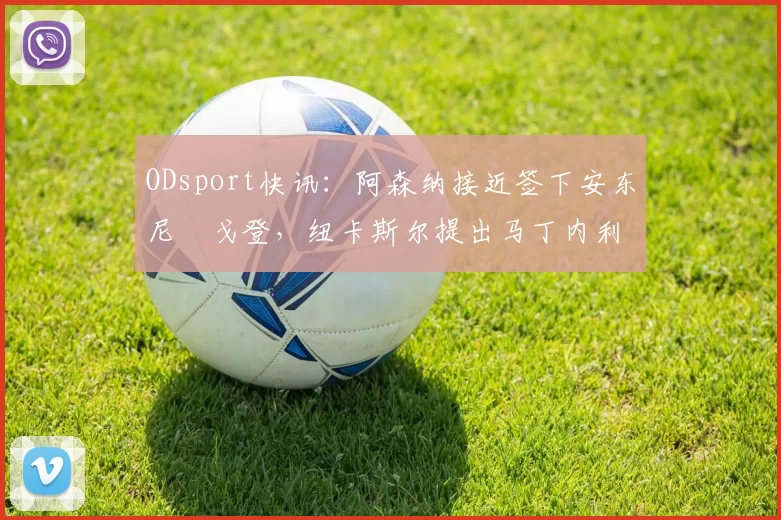 ODsport快讯：阿森纳接近签下安东尼・戈登，纽卡斯尔提出马丁内利交换条件_交易_球员_谈判