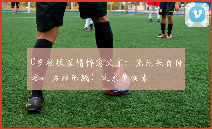 C罗社媒深情悼念父亲:无论来自何方,为谁而战!父亲节快乐️