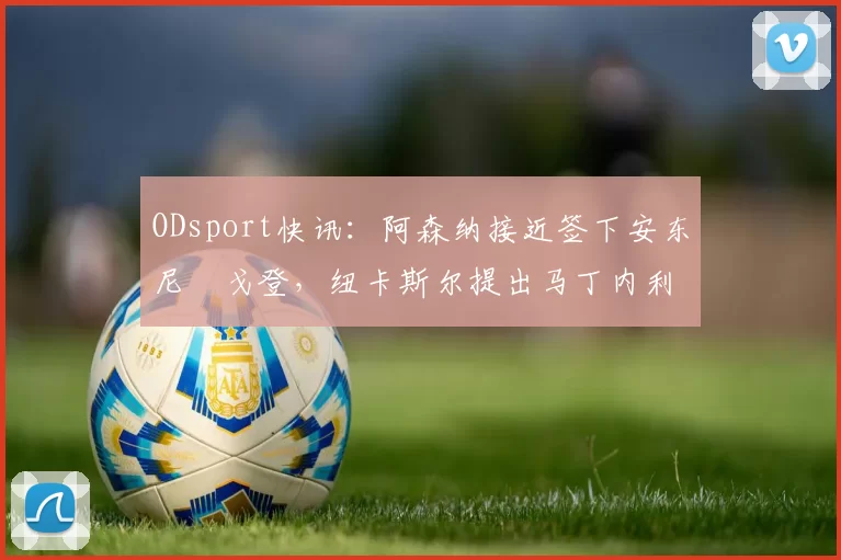 ODsport快讯：阿森纳接近签下安东尼・戈登，纽卡斯尔提出马丁内利交换条件_交易_球员_谈判