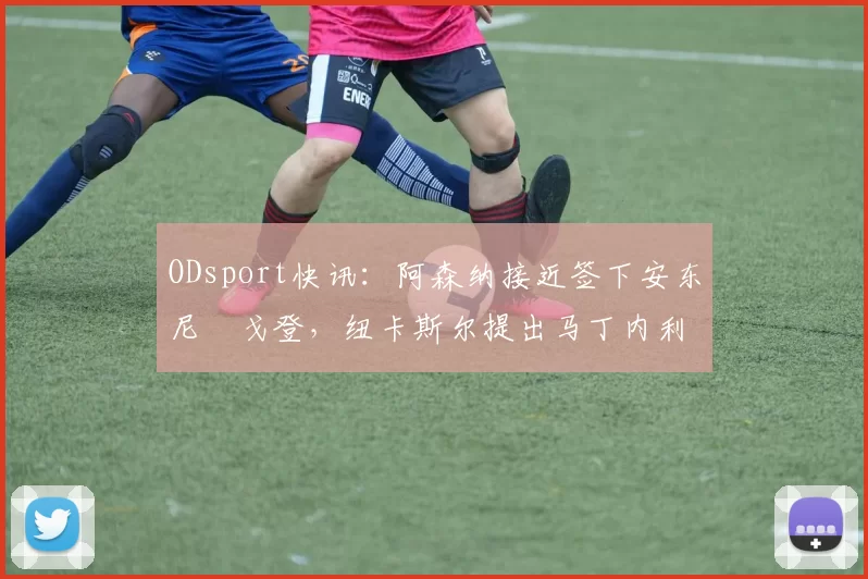 ODsport快讯：阿森纳接近签下安东尼・戈登，纽卡斯尔提出马丁内利交换条件_交易_球员_谈判