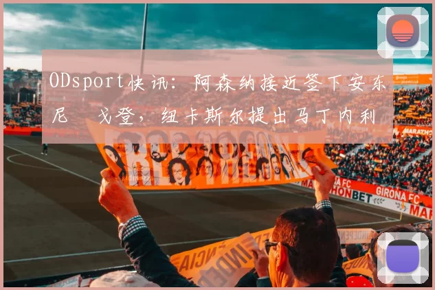 ODsport快讯:阿森纳接近签下安东尼・戈登,纽卡斯尔提出马丁内利交换条件_交易_球员_谈判