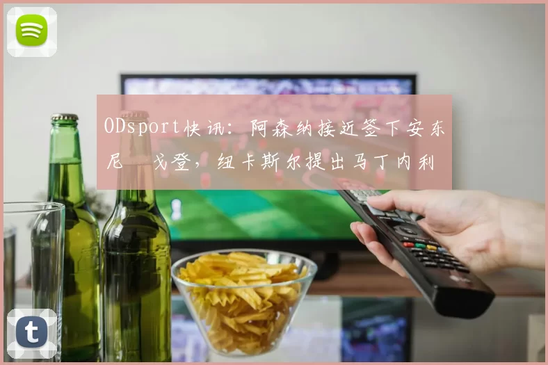 ODsport快讯：阿森纳接近签下安东尼・戈登，纽卡斯尔提出马丁内利交换条件_交易_球员_谈判