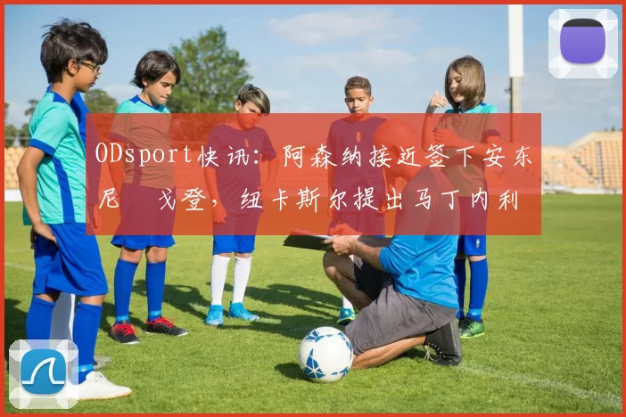 ODsport快讯：阿森纳接近签下安东尼・戈登，纽卡斯尔提出马丁内利交换条件_交易_球员_谈判