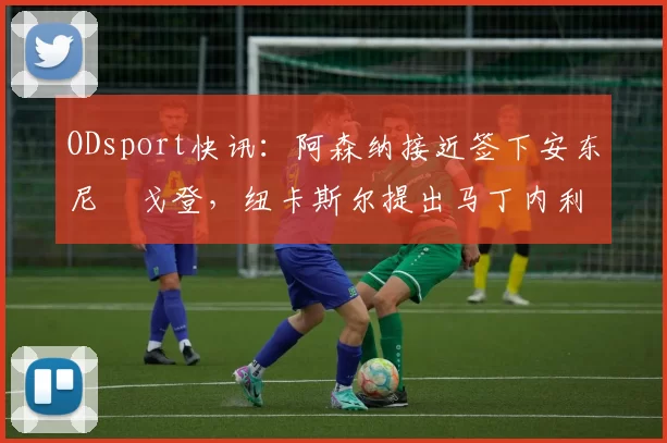 ODsport快讯：阿森纳接近签下安东尼・戈登，纽卡斯尔提出马丁内利交换条件_交易_球员_谈判