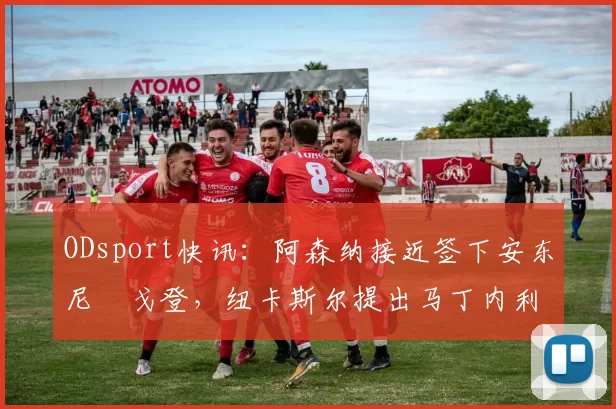 ODsport快讯：阿森纳接近签下安东尼・戈登，纽卡斯尔提出马丁内利交换条件_交易_球员_谈判