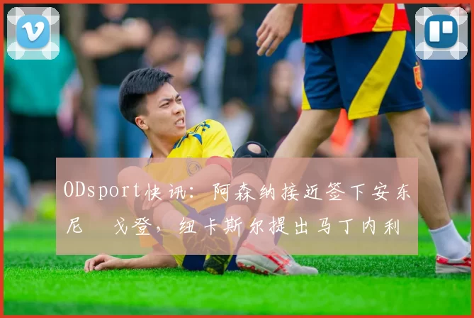 ODsport快讯:阿森纳接近签下安东尼・戈登,纽卡斯尔提出马丁内利交换条件_交易_球员_谈判