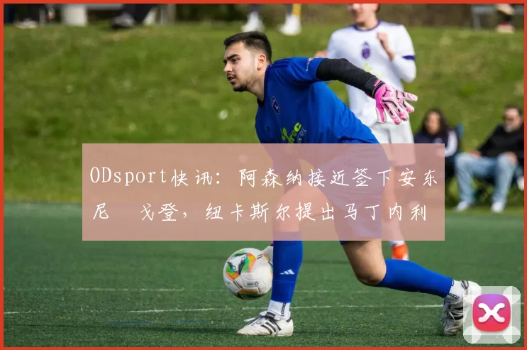 ODsport快讯：阿森纳接近签下安东尼・戈登，纽卡斯尔提出马丁内利交换条件_交易_球员_谈判