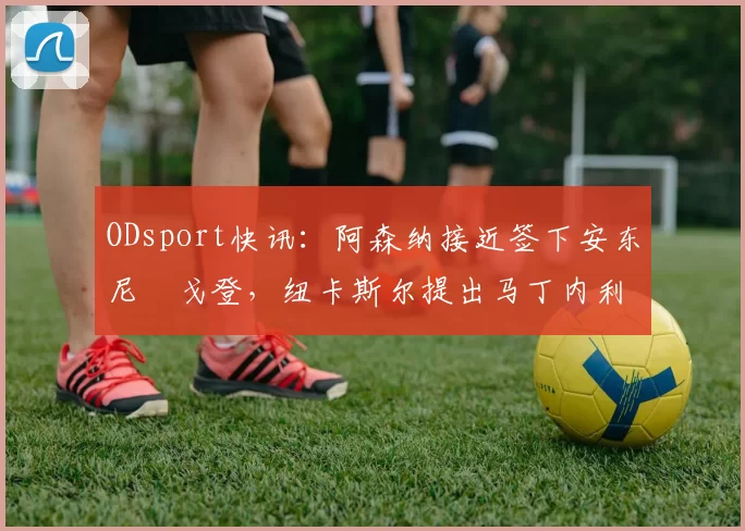 ODsport快讯：阿森纳接近签下安东尼・戈登，纽卡斯尔提出马丁内利交换条件_交易_球员_谈判