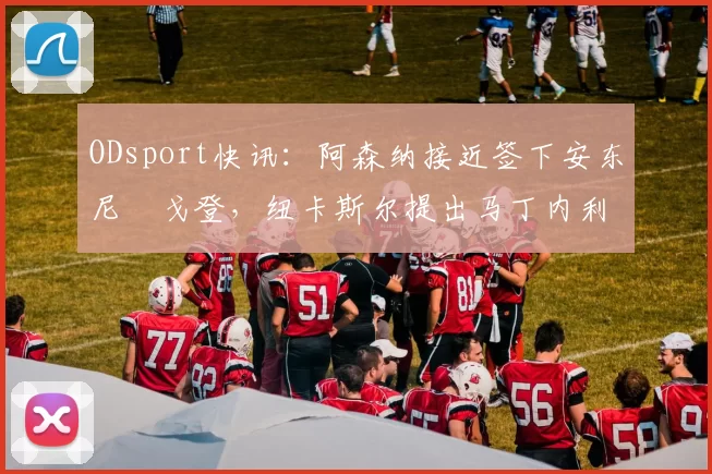 ODsport快讯:阿森纳接近签下安东尼・戈登,纽卡斯尔提出马丁内利交换条件_交易_球员_谈判