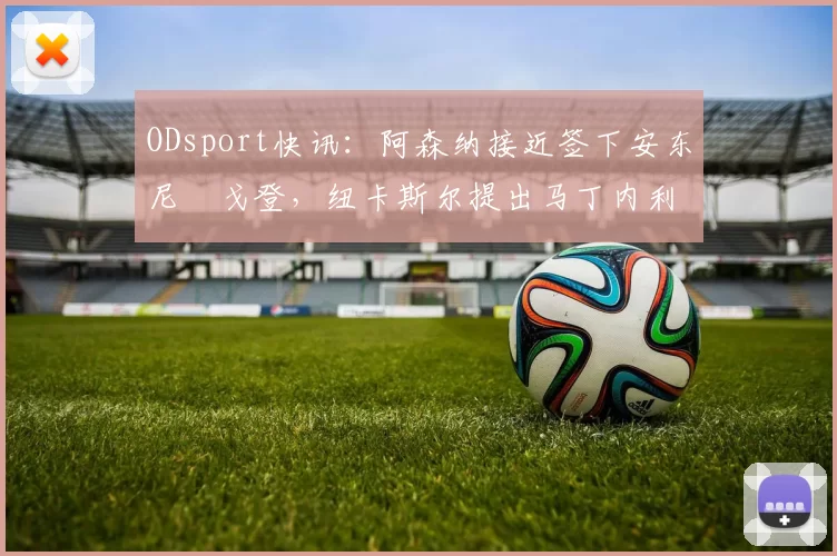ODsport快讯：阿森纳接近签下安东尼・戈登，纽卡斯尔提出马丁内利交换条件_交易_球员_谈判