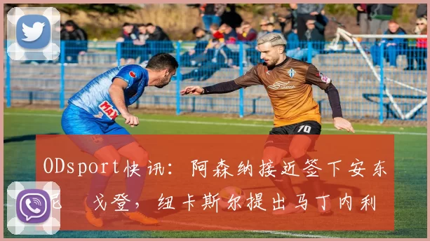 ODsport快讯：阿森纳接近签下安东尼・戈登，纽卡斯尔提出马丁内利交换条件_交易_球员_谈判