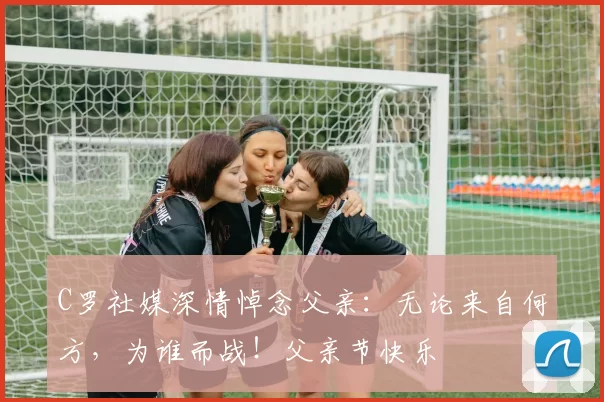 C罗社媒深情悼念父亲:无论来自何方,为谁而战!父亲节快乐️