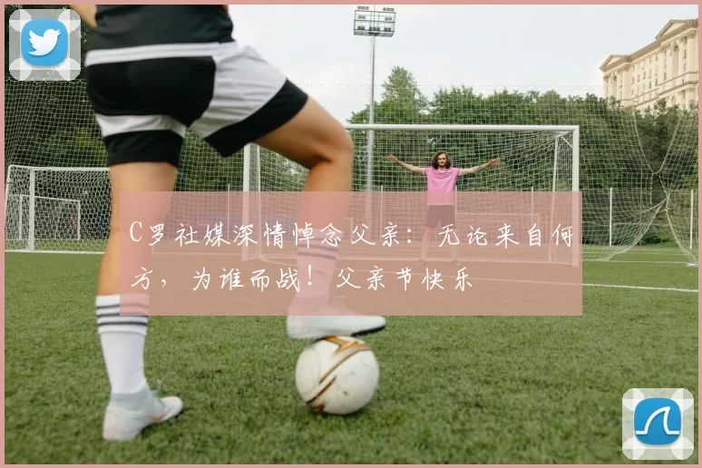 C罗社媒深情悼念父亲：无论来自何方，为谁而战！父亲节快乐️