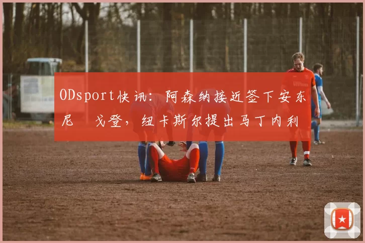 ODsport快讯：阿森纳接近签下安东尼・戈登，纽卡斯尔提出马丁内利交换条件_交易_球员_谈判
