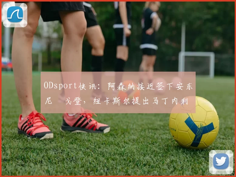 ODsport快讯:阿森纳接近签下安东尼・戈登,纽卡斯尔提出马丁内利交换条件_交易_球员_谈判