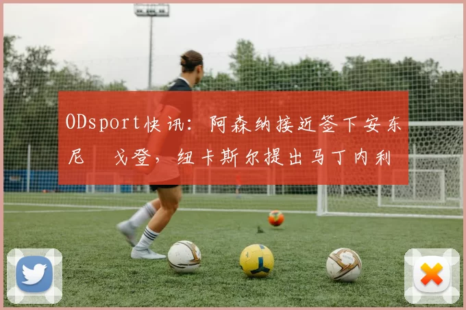 ODsport快讯：阿森纳接近签下安东尼・戈登，纽卡斯尔提出马丁内利交换条件_交易_球员_谈判