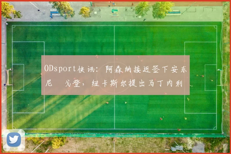 ODsport快讯：阿森纳接近签下安东尼・戈登，纽卡斯尔提出马丁内利交换条件_交易_球员_谈判